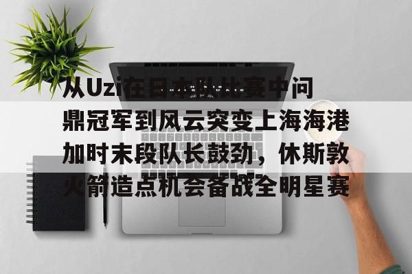 关于从Uzi在日本队比赛中问鼎冠军到风云突变上海海港加时末段队长鼓劲，休斯敦火箭造点机会备战全明星赛的信息