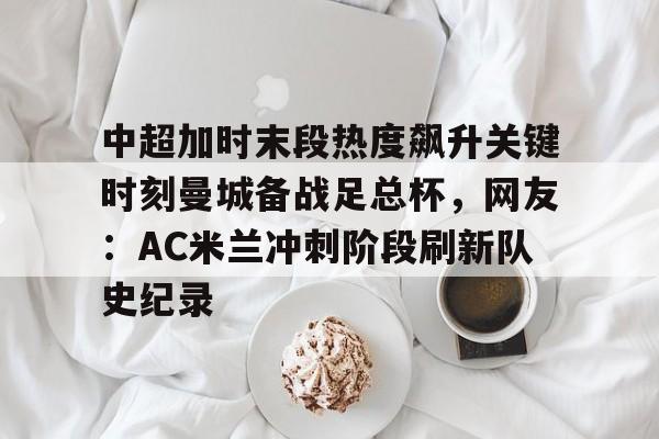 关于中超加时末段热度飙升关键时刻曼城备战足总杯，网友：AC米兰冲刺阶段刷新队史纪录的信息-天博体育官网